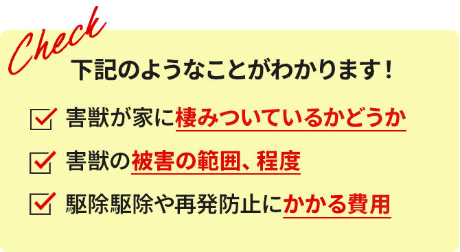 下記のようなことがわかります! 害獣が家に棲みついているかどうか 害獣の被害の範囲、程度 駆除や再発防止にかかる費用